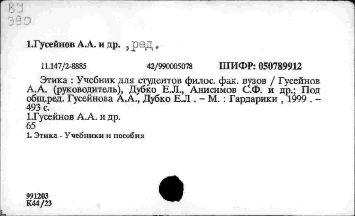 ﻿Э9о
1.Гусейнов А.А. и др. , ред «
11.147/2-8885	42/990005078 ШИФР: 050789912
Этика : Учебник для студентов филос. фак. вузов / Гусейнов А.А. (руководитель), Дубко Е.Л., Анисимов С.Ф. и др- Под общ.ред. Гусейнова А.А., Дубко Е.Л . - М. : Гардарики , 1999 . -493 с.
1.Гусейнов А.А. и др.
65
1. Этика - Учебники и пособия
991203 К44/23